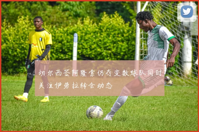 切尔西签阿隆索仍存变数球队同时关注伊劳拉转会动态