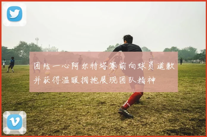 团结一心阿尔特塔赛前向球员道歉并获得温暖拥抱展现团队精神
