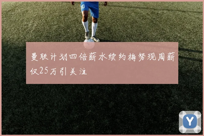 曼联计划四倍薪水续约梅努现周薪仅25万引关注