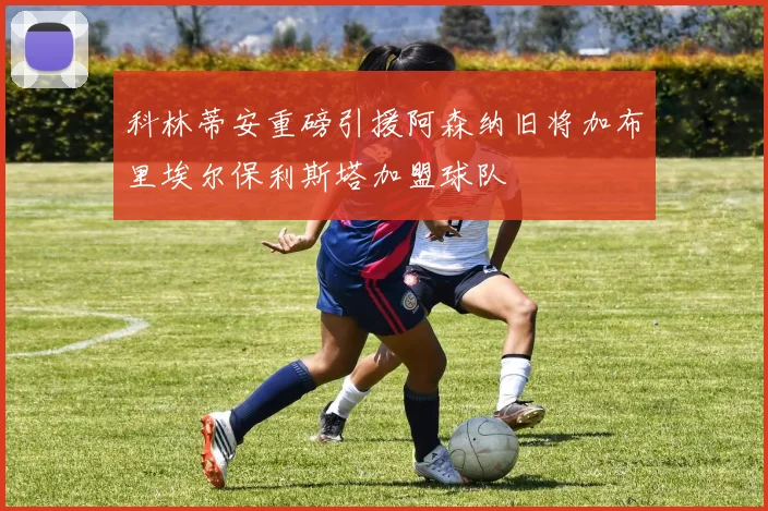 科林蒂安重磅引援阿森纳旧将加布里埃尔保利斯塔加盟球队