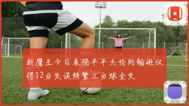 新鹰王今日表现平平杰伦约翰逊仅得12分失误频繁三分球全失