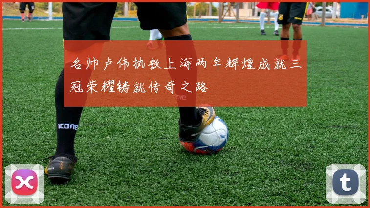 名帅卢伟执教上海两年辉煌成就三冠荣耀铸就传奇之路
