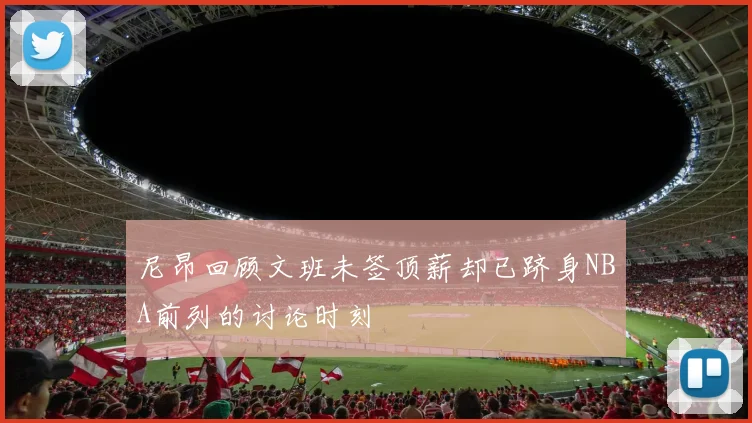 尼昂回顾文班未签顶薪却已跻身NBA前列的讨论时刻