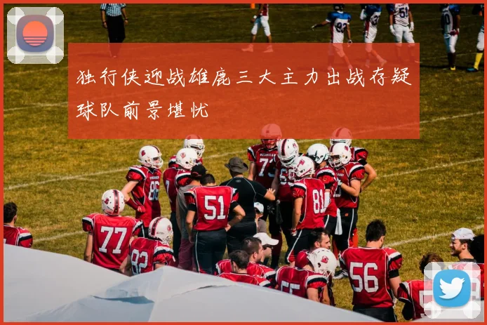 独行侠迎战雄鹿三大主力出战存疑球队前景堪忧